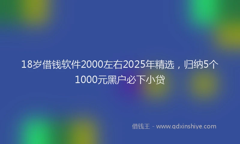 18岁借钱软件2000左右2025年精选，归纳5个1000元黑户必下小贷