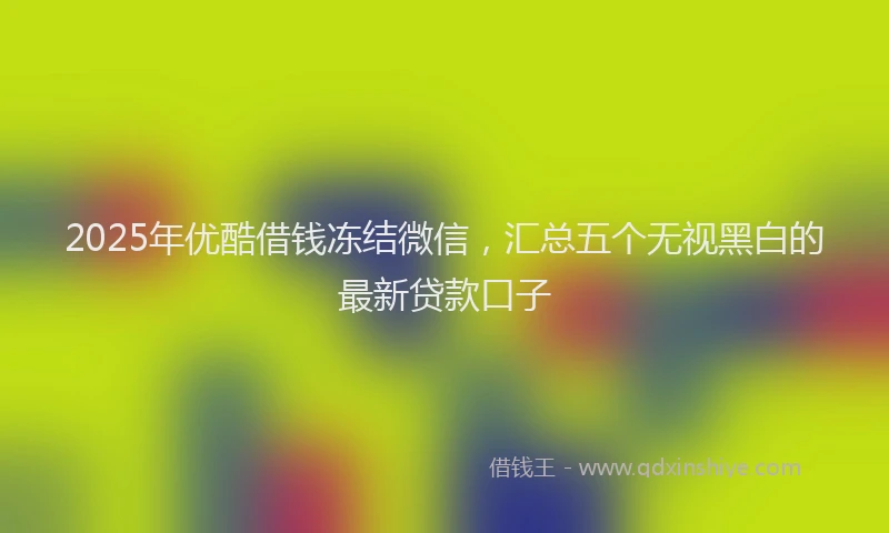 2025年优酷借钱冻结微信，汇总五个无视黑白的最新贷款口子