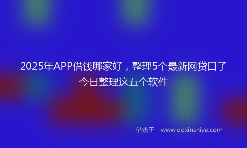 2025年APP借钱哪家好，整理5个最新网贷口子今日整理这五个软件