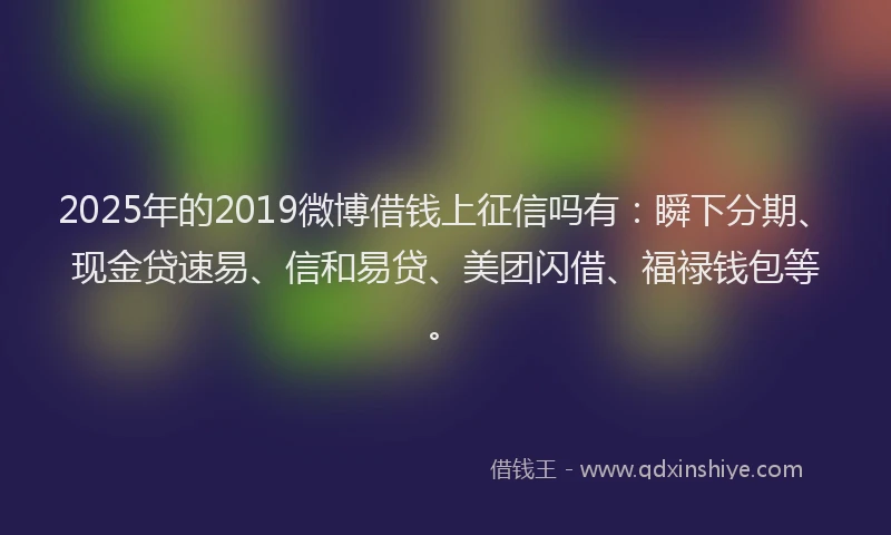 2025年的2019微博借钱上征信吗有：瞬下分期、现金贷速易、信和易贷、美团闪借、福禄钱包等。
