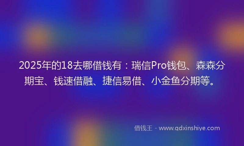 2025年的18去哪借钱有：瑞信Pro钱包、森森分期宝、钱速借融、捷信易借、小金鱼分期等。