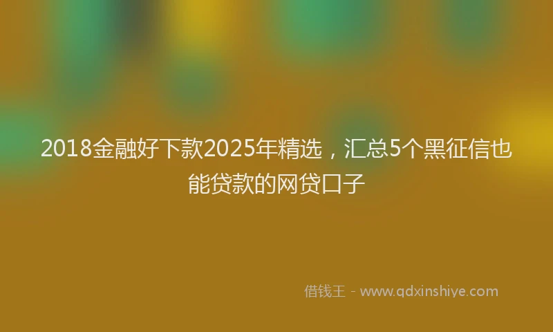 2018金融好下款2025年精选，汇总5个黑征信也能贷款的网贷口子
