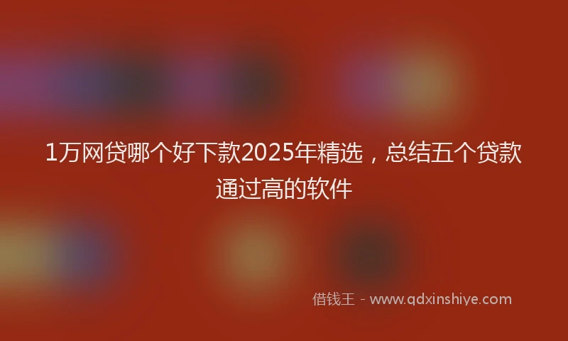1万网贷哪个好下款2025年精选，总结五个贷款通过高的软件