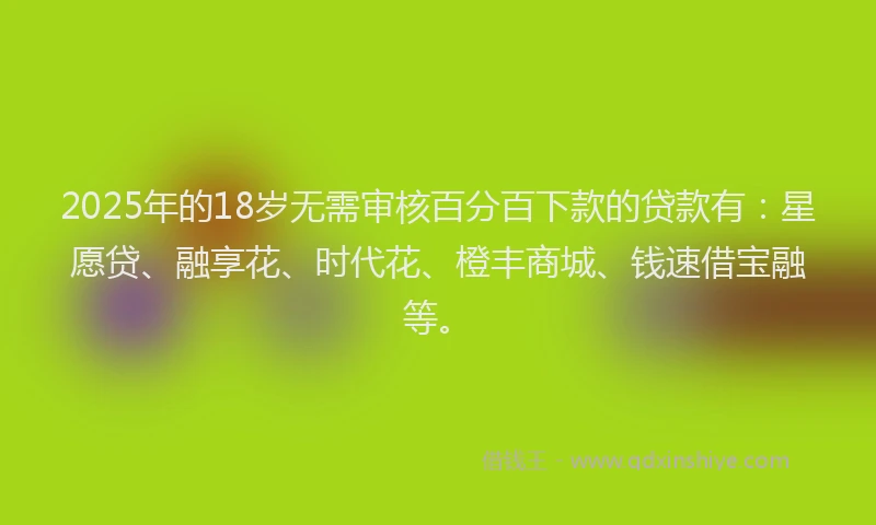 2025年的18岁无需审核百分百下款的贷款有：星愿贷、融享花、时代花、橙丰商城、钱速借宝融等。