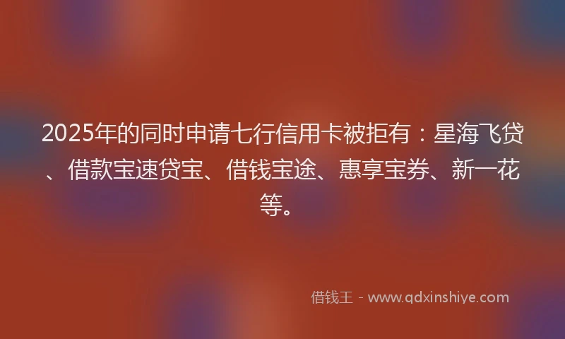 2025年的同时申请七行信用卡被拒有：星海飞贷、借款宝速贷宝、借钱宝途、惠享宝券、新一花等。