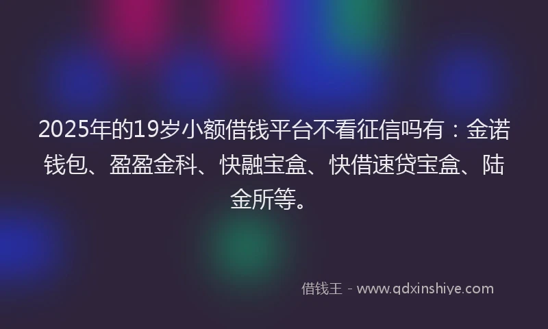 2025年的19岁小额借钱平台不看征信吗有：金诺钱包、盈盈金科、快融宝盒、快借速贷宝盒、陆金所等。