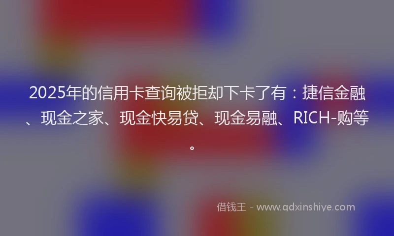 2025年的信用卡查询被拒却下卡了有：捷信金融、现金之家、现金快易贷、现金易融、RICH-购等。