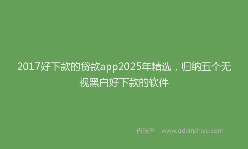 2017好下款的贷款app2025年精选，归纳五个无视黑白好下款的软件