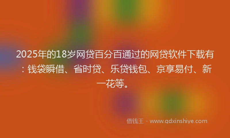 2025年的18岁网贷百分百通过的网贷软件下载有：钱袋瞬借、省时贷、乐贷钱包、京享易付、新一花等。