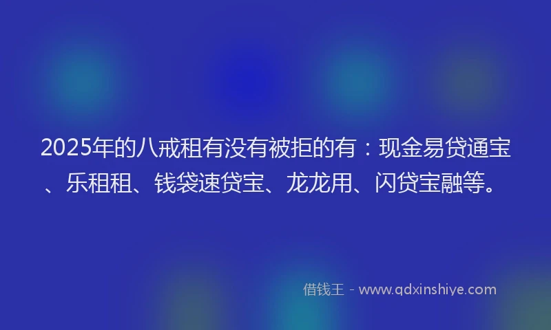 2025年的八戒租有没有被拒的有：现金易贷通宝、乐租租、钱袋速贷宝、龙龙用、闪贷宝融等。
