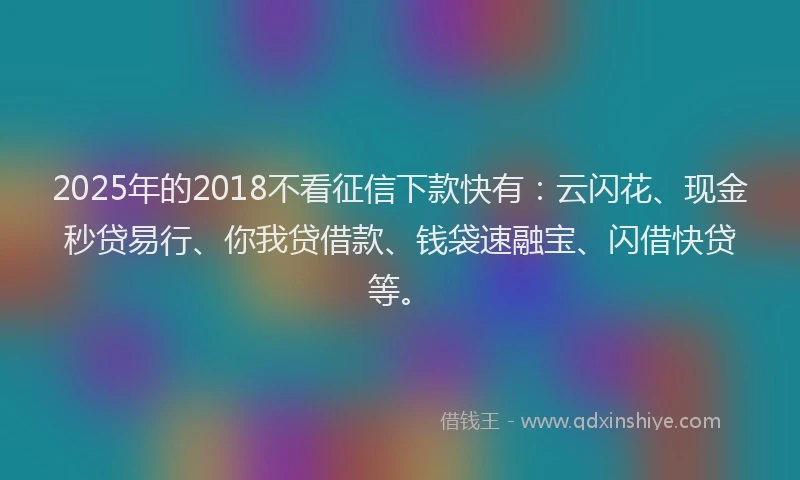 2025年的2018不看征信下款快有：云闪花、现金秒贷易行、你我贷借款、钱袋速融宝、闪借快贷等。