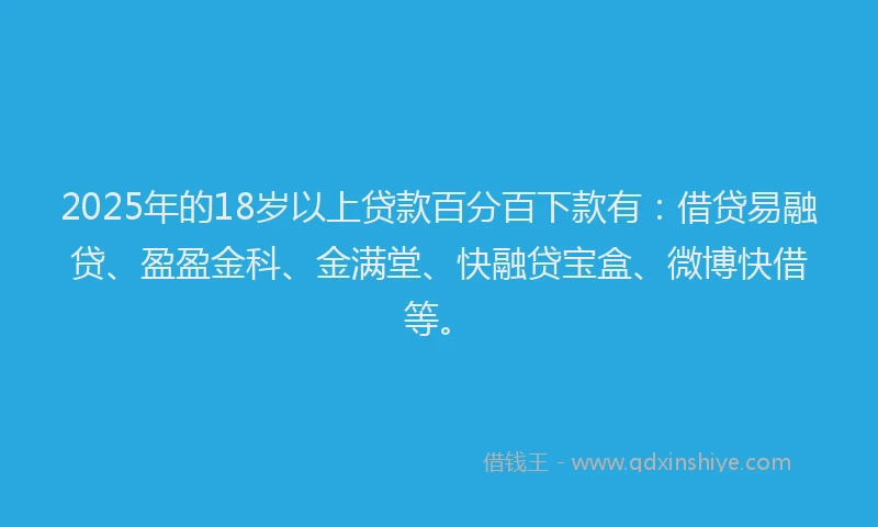 2025年的18岁以上贷款百分百下款有：借贷易融贷、盈盈金科、金满堂、快融贷宝盒、微博快借等。