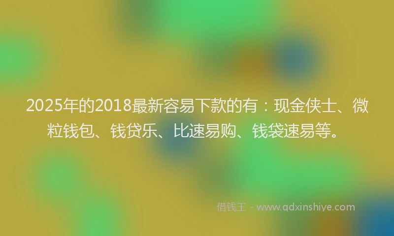 2025年的2018最新容易下款的有：现金侠士、微粒钱包、钱贷乐、比速易购、钱袋速易等。
