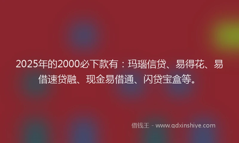 2025年的2000必下款有：玛瑙信贷、易得花、易借速贷融、现金易借通、闪贷宝盒等。