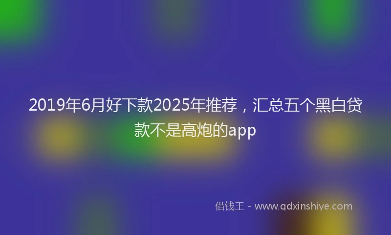 2019年6月好下款2025年推荐，汇总五个黑白贷款不是高炮的app