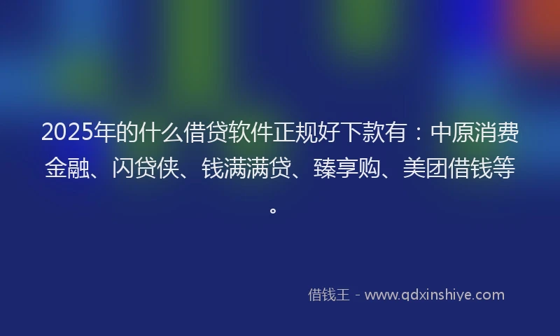 2025年的什么借贷软件正规好下款有：中原消费金融、闪贷侠、钱满满贷、臻享购、美团借钱等。