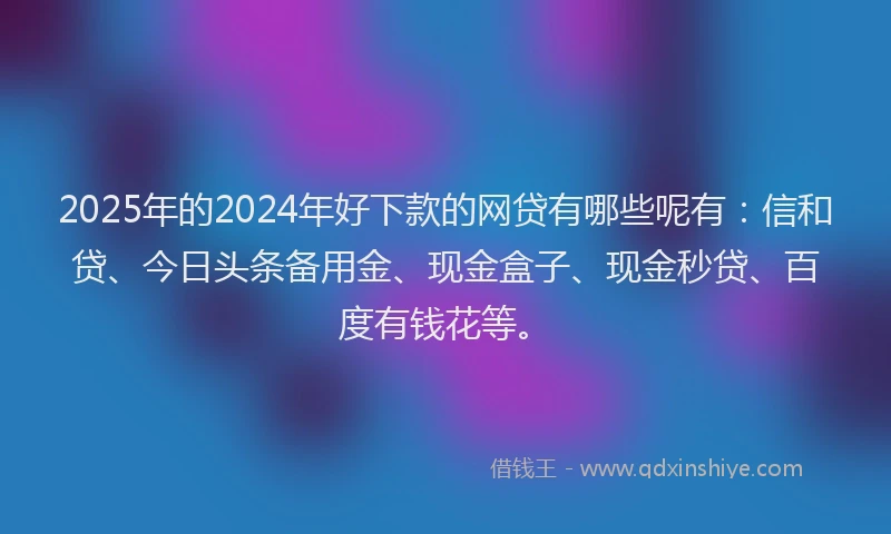 2025年的2024年好下款的网贷有哪些呢有：信和贷、今日头条备用金、现金盒子、现金秒贷、百度有钱花等。