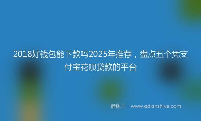 2018好钱包能下款吗2025年推荐，盘点五个凭支付宝花呗贷款的平台