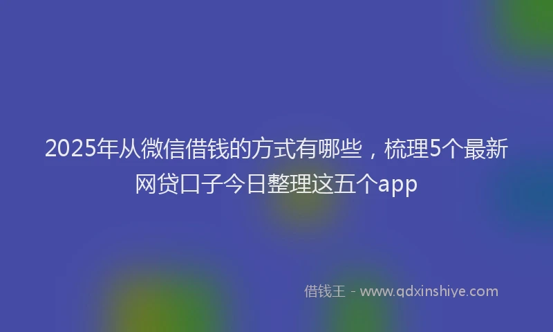 2025年从微信借钱的方式有哪些，梳理5个最新网贷口子今日整理这五个app