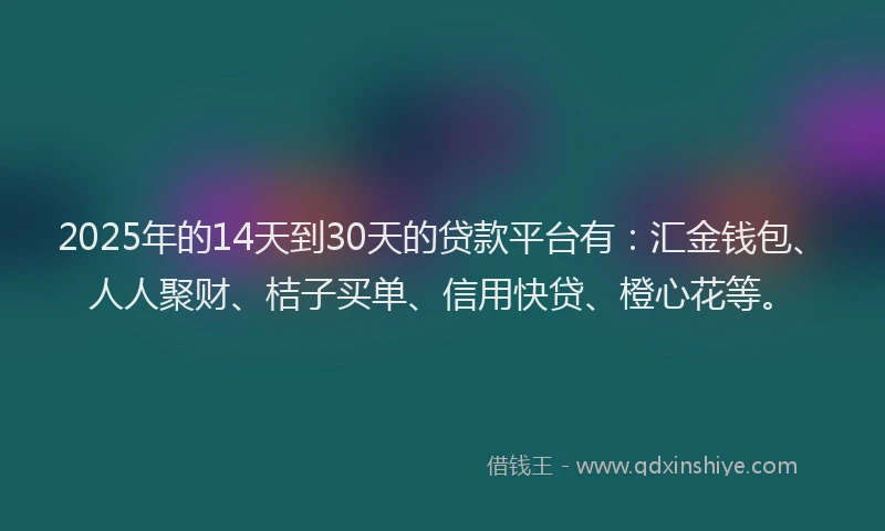 2025年的14天到30天的贷款平台有：汇金钱包、人人聚财、桔子买单、信用快贷、橙心花等。
