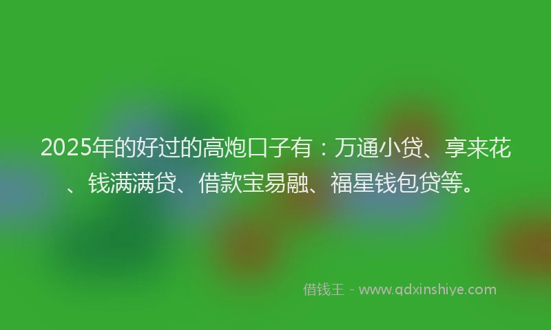 2025年的好过的高炮口子有：万通小贷、享来花、钱满满贷、借款宝易融、福星钱包贷等。