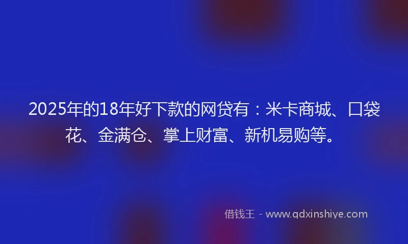 2025年的18年好下款的网贷有：米卡商城、口袋花、金满仓、掌上财富、新机易购等。