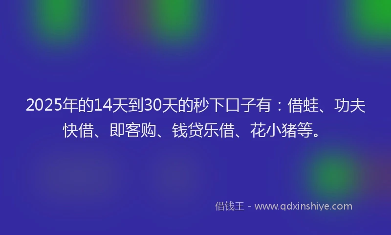 2025年的14天到30天的秒下口子有：借蛙、功夫快借、即客购、钱贷乐借、花小猪等。
