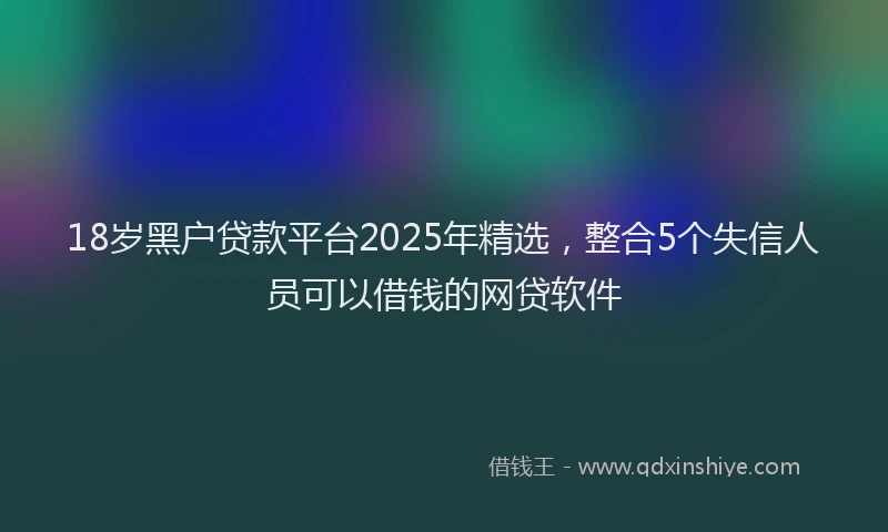 18岁黑户贷款平台2025年精选，整合5个失信人员可以借钱的网贷软件