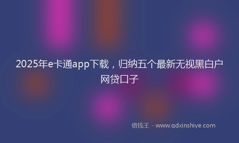 2025年e卡通app下载，归纳五个最新无视黑白户网贷口子