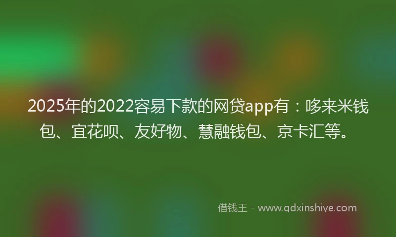 2025年的2022容易下款的网贷app有：哆来米钱包、宜花呗、友好物、慧融钱包、京卡汇等。