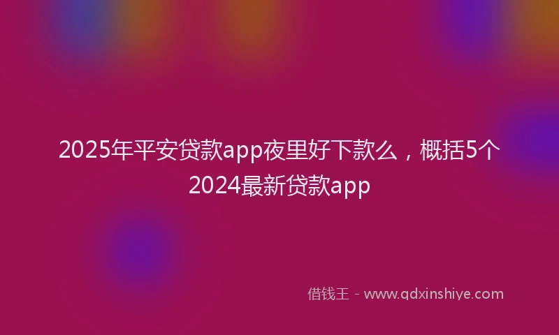 2025年平安贷款app夜里好下款么，概括5个2024最新贷款app