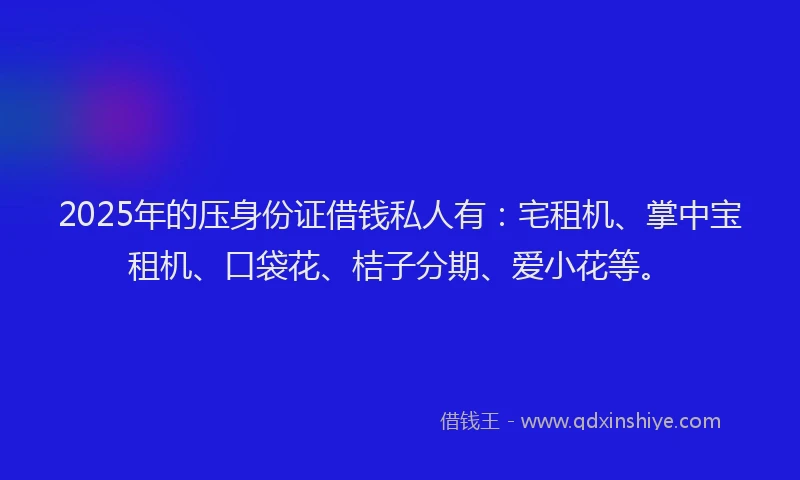 2025年的压身份证借钱私人有：宅租机、掌中宝租机、口袋花、桔子分期、爱小花等。