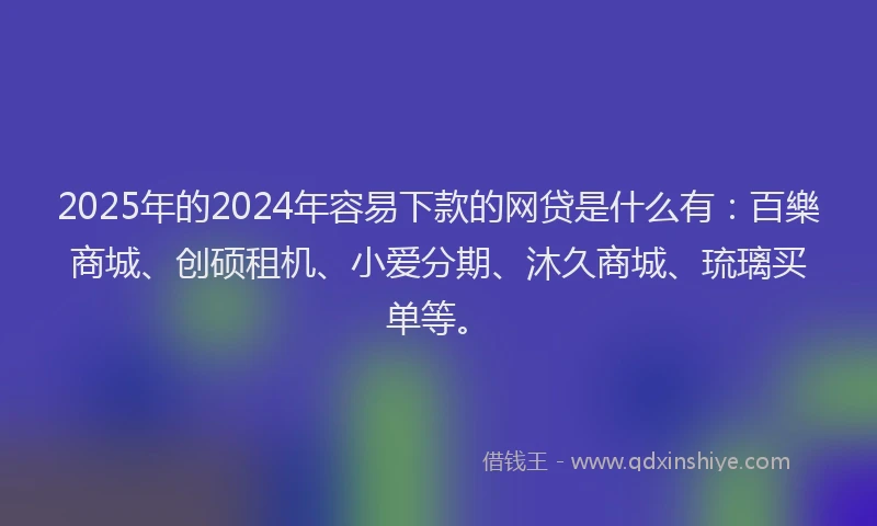 2025年的2024年容易下款的网贷是什么有：百樂商城、创硕租机、小爱分期、沐久商城、琉璃买单等。
