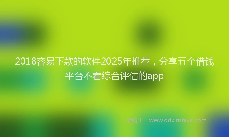 2018容易下款的软件2025年推荐，分享五个借钱平台不看综合评估的app