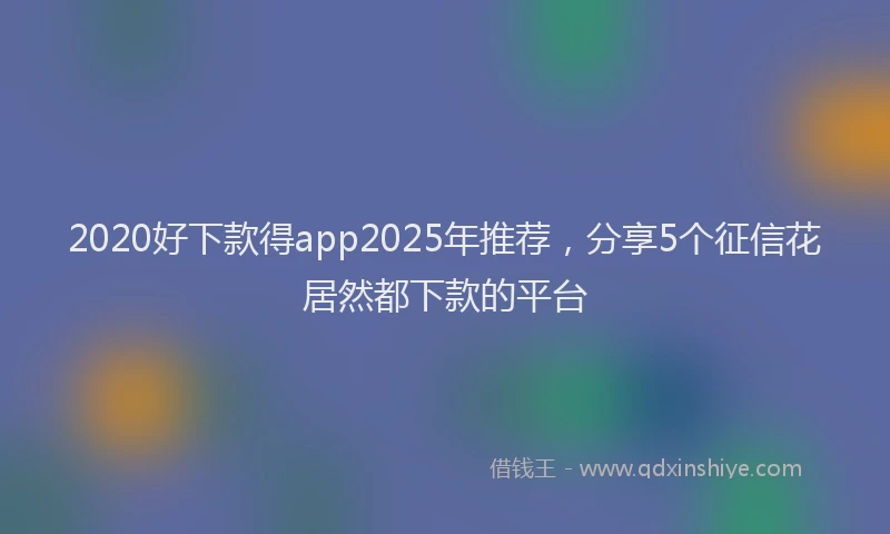 2020好下款得app2025年推荐，分享5个征信花居然都下款的平台