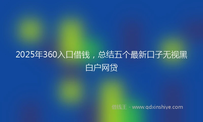 2025年360入口借钱，总结五个最新口子无视黑白户网贷