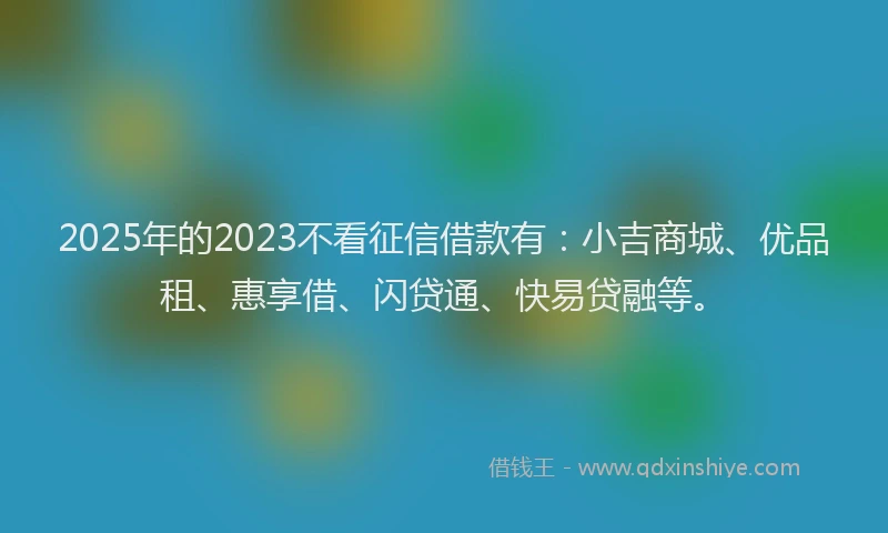 2025年的2023不看征信借款有：小吉商城、优品租、惠享借、闪贷通、快易贷融等。