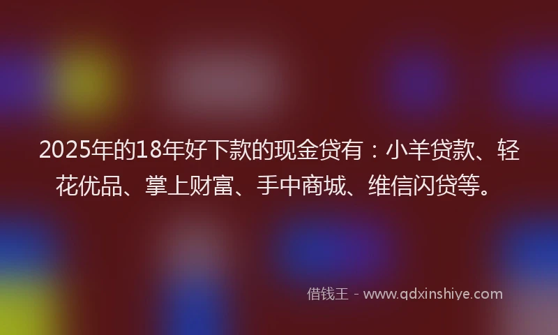 2025年的18年好下款的现金贷有：小羊贷款、轻花优品、掌上财富、手中商城、维信闪贷等。
