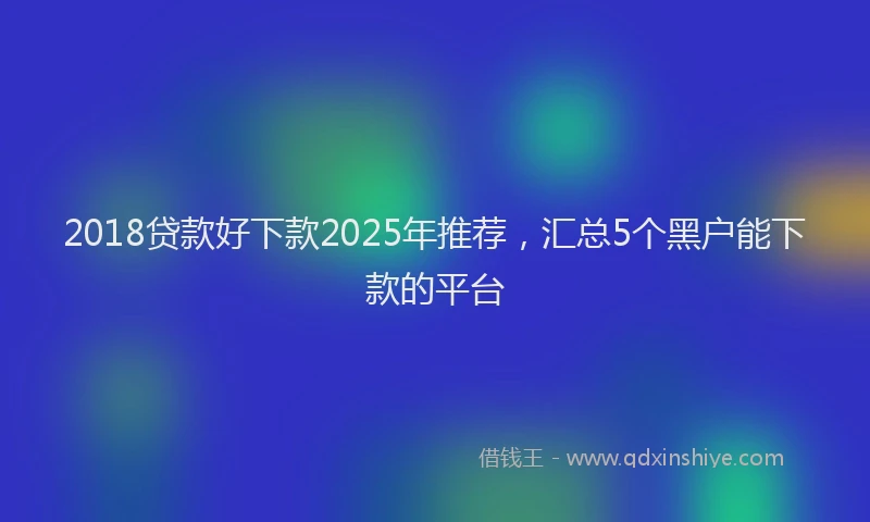 2018贷款好下款2025年推荐，汇总5个黑户能下款的平台