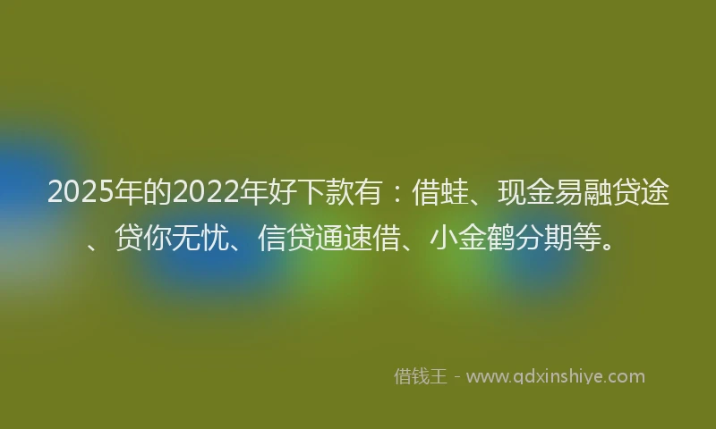 2025年的2022年好下款有：借蛙、现金易融贷途、贷你无忧、信贷通速借、小金鹤分期等。