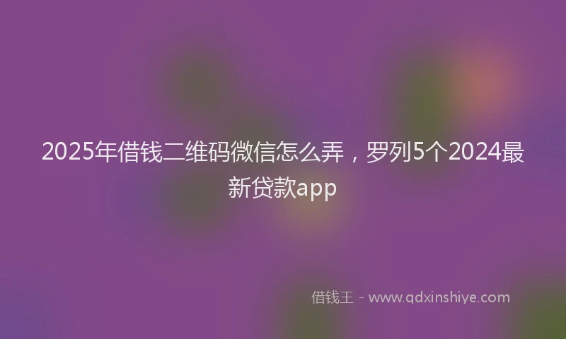 2025年借钱二维码微信怎么弄，罗列5个2024最新贷款app