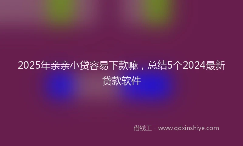 2025年亲亲小贷容易下款嘛，总结5个2024最新贷款软件
