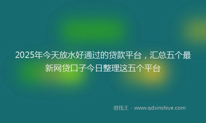 2025年今天放水好通过的贷款平台，汇总五个最新网贷口子今日整理这五个平台