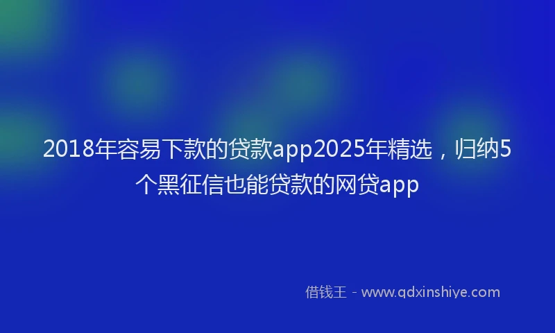 2018年容易下款的贷款app2025年精选，归纳5个黑征信也能贷款的网贷app