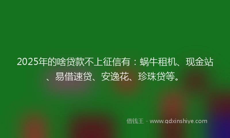2025年的啥贷款不上征信有：蜗牛租机、现金站、易借速贷、安逸花、珍珠贷等。