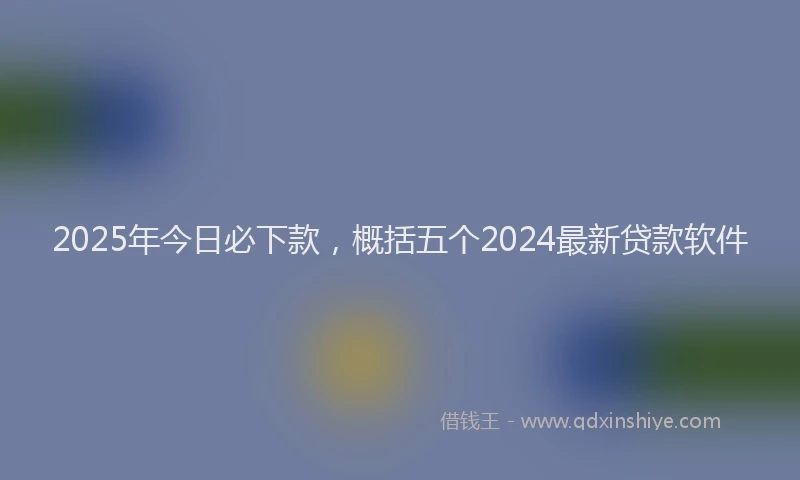 2025年今日必下款，概括五个2024最新贷款软件