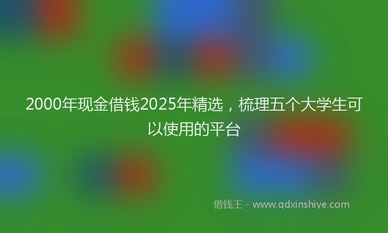 2000年现金借钱2025年精选，梳理五个大学生可以使用的平台
