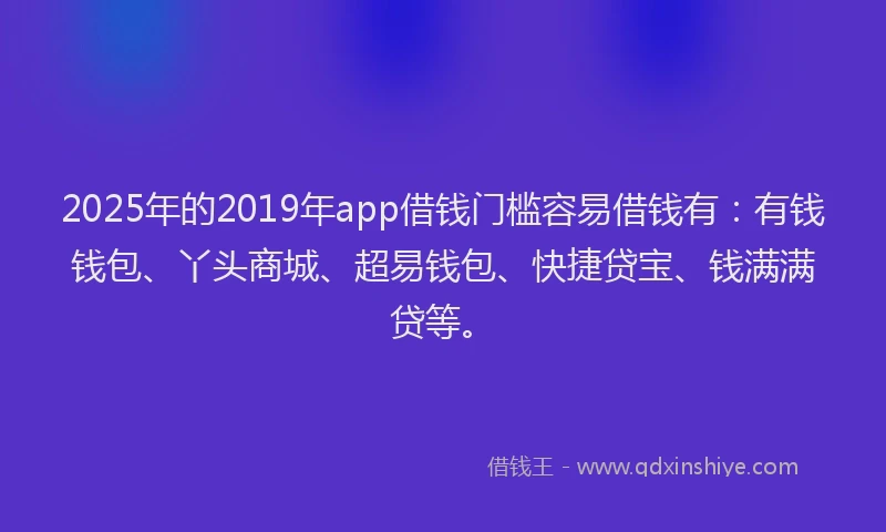 2025年的2019年app借钱门槛容易借钱有：有钱钱包、丫头商城、超易钱包、快捷贷宝、钱满满贷等。