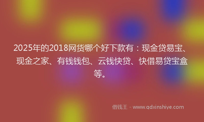 2025年的2018网货哪个好下款有：现金贷易宝、现金之家、有钱钱包、云钱快贷、快借易贷宝盒等。