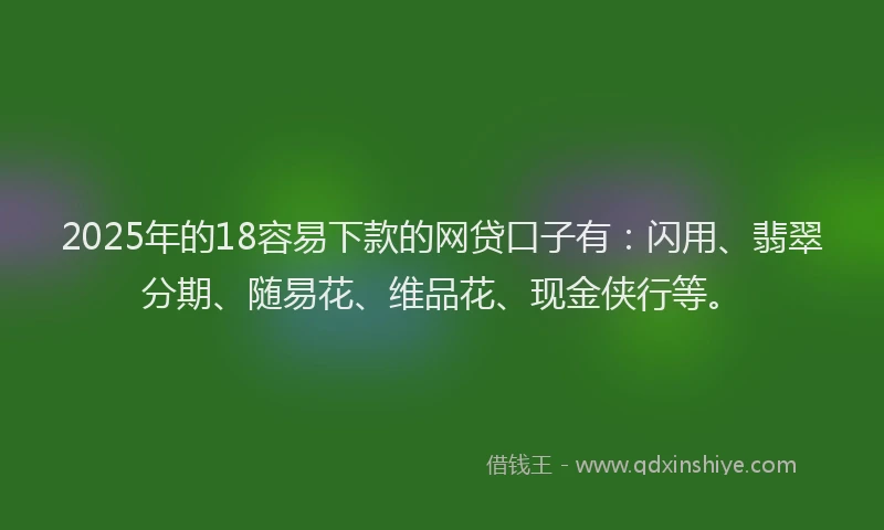 2025年的18容易下款的网贷口子有：闪用、翡翠分期、随易花、维品花、现金侠行等。